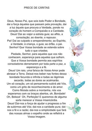 PRECE DE CÁRITAS
Deus, Nosso Pai, que sois todo Poder e Bondade,
dai a força àqueles que passam pela provação, dai
a luz àquele que procura a Verdade, ponde no
coração do homem a Compaixão e a Caridade.
Deus! Dai ao viajor a estrela guia; ao aflito, a
consolação; ao doente, o repouso .
Pai! Dai ao culpado o arrependimento; ao Espírito,
a Verdade; à criança, o guia; ao órfão, o pai.
Senhor! Que Vossa bondade se estenda sobre
tudo o que criastes.
Piedade, Senhor, para aqueles que vos não
conhecem, esperança para aqueles que sofrem.
Que a Vossa bondade permita aos espíritos
consoladores derramarem por toda parte a paz, a
esperança e a fé.
Deus! Um raio, uma faísca de Vosso Amor pode
abrasar a Terra. Deixai-nos beber nas fontes dessa
bondade fecunda e infinita e todas as lágrimas
secarão, todas as dores se acalmarão.
Um só coração, um só pensamento subirá até Vós,
como um grito de reconhecimento e de amor.
Como Moisés sobre a montanha, nós vos
esperamos com os braços abertos, oh, Bondade!
Oh, Beleza! Oh, Perfeição! E queremos de alguma
sorte merecer a Vossa misericórdia.
Deus! Dai-nos a força de ajudar o progresso a fim
de subirmos até Vós; dai-nos a caridade pura; dai-
nos a fé e a razão; dai-nos a simplicidade que fará
das nossas almas o espelho onde se refletirá a
Vossa Imagem.
 