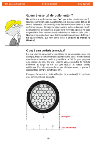 10
Quem é esse tal de quiloneuton?
Na verdade é quilonewton, com “w”, por estar relacionado ao Sr.
Newton, ou melhor, ao Sr. Isaac Newton, um cientista inglês do nal do
século dezessete, que criou algumas das teorias consideradas a base
da física moderna. A imagem mais associada a ele é a da maçã caindo
da árvore sobre a sua cabeça, o que o teria motivado a pensar na ação
da gravidade. Mas neste momento não estamos tratando dele, pois, o
Newton em questão é um valor de intensidade (quantidade) de força, o
kN (quilonewton), que tem como base a unidade de medida N
(Newton).
O que é uma unidade de medida?
É o que usamos para medir a quantidade de alguma coisa como, por
exemplo, medir o comprimento da barra de uma calça, medir o tempo
que durou um evento, medir a quantidade de farinha para preparar
uma receita de bolo. Ou seja, usamos várias unidades de medida
diferentes ao longo de um dia para realizar as nossas tarefas
cotidianas. Elas são representadas por símbolos como, o grama é
representado por “g” e o metro por “m”.
Exemplo: Para medir a bitola (diâmetro) de um cabo elétrico pode-se
usar o milímetro ou a polegada.
Um pouco de ciência Os Cem Quilos! Luiz Spinelli
 