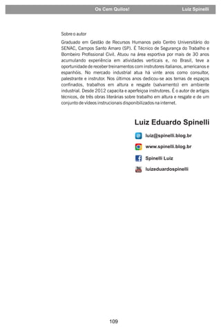 109
Sobre o autor
Graduado em Gestão de Recursos Humanos pelo Centro Universitário do
SENAC, Campos Santo Amaro (SP). É Técnico de Segurança do Trabalho e
Bombeiro Prossional Civil. Atuou na área esportiva por mais de 30 anos
acumulando experiência em atividades verticais e, no Brasil, teve a
oportunidade de receber treinamentos com instrutores italianos, americanos e
espanhóis. No mercado industrial atua há vinte anos como consultor,
palestrante e instrutor. Nos últimos anos dedicou-se aos temas de espaços
connados, trabalhos em altura e resgate (salvamento) em ambiente
industrial. Desde 2012 capacita e aperfeiçoa instrutores. É o autor de artigos
técnicos, de três obras literárias sobre trabalho em altura e resgate e de um
conjunto de vídeos instrucionais disponibilizados na internet.
Os Cem Quilos! Luiz Spinelli
 