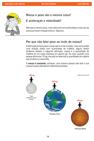 14
Massa e peso são a mesma coisa?
E aceleração e velocidade?
Não são a mesma coisa, mas costumam ser confundidas umas com as
outras por terem relação entre si. Vejamos:
Por que não falar peso ao invés de massa?
A denição da física para massa não é muito simples, mas como existe
uma relação direta com quantidade de matéria, alguns textos
didáticos adotam a seguinte denição: massa é a quantidade de
matéria de um corpo expressa em grama (g). Ou seja, quando uma
pessoa arma ter 70 kg, ela está se referindo a quantidade de matéria
que constitui o corpo dela.
A massa é constante, portanto, uma mesma pessoa não terá a sua
massa (corpo) alterada em diferentes planetas.
Um pouco de ciência Os Cem Quilos! Luiz Spinelli
 