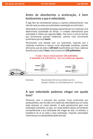 16
Antes de abordarmos a aceleração, é bom
lembrarmos o que é velocidade.
É algo fácil de compreender porque a usamos cotidianamente, mas
não são raras as vezes que velocidade e aceleração se confundem.
Velocidade é a quantidade de espaço percorrido por um corpo por uma
determinada quantidade de tempo. A unidade internacional para
velocidade é metros por segundo (m/s), mas como é comum termos
que dimensionar grandes distâncias, usamos mais comumente
quilômetros por hora (km/h).
Percorrendo uma estrada com um automóvel, supondo que o
motorista mantenha o veículo numa velocidade constante, quando
armamos que ele está a 120 km/h (quilômetros por hora), estamos
dizendo que a cada 1 hora o veículo percorre 120 quilômetros.
A cada 1 hora o veículo percorre 120 quilômetros.
A velocidade é de 120 km/h ou 33,3 m/s (metros por segundo).
Conversão: Para converter km/h em m/s, divida km por 3,6.
Exemplo: 120km/h, ou 120 dividido por 3,6 = 33,33 m/s
Podemos usar o exemplo das quedas livres praticadas por
paraquedistas, que nos dão uma noção das velocidades que um corpo
pode alcançar no nosso planeta. A ação gravitacional gera uma
aceleração constante, ou seja, um corpo poderia descer aumentando
constantemente a sua velocidade até chegar ao solo, no entanto, a
resistência do ar se opõe a essa aceleração, impondo velocidades
máximas que um paraquedista pode alcançar.
A que velocidade podemos chegar em queda
livre?
Um pouco de ciência Os Cem Quilos! Luiz Spinelli
 