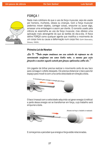 27
FORÇA !
Nada mais cotidiano do que o uso da força muscular, seja ela usada
por homens, mulheres, idosos ou crianças. Com a força muscular
podemos mover objetos, carregar coisas, empurrar ou puxar algo,
amassar uma embalagem e assim por diante. O conceito usado pela
ciência se assemelha ao uso da força muscular, mas oferece uma
aplicação mais abrangente do que as tarefas do dia-a-dia. A física
dene FORÇA como qualquer agente que modica o movimento de
um corpo livre ou causa a deformação num corpo xo (Earth Observatory,
Glossary - ).
NASA
Primeira Lei de Newton
Lei I: “Todo corpo continua em seu estado de repouso ou de
movimento uniforme em uma linha reta, a menos que seja
forçado a mudar aquele estado por forças aplicadas sobre ele.”
Um jogador de bilhar precisa realizar o movimento certo do seu taco
para conseguir o efeito desejado. Ele precisa distanciar o taco para ter
espaço para movê-lo com uma certa velocidade em direção a bola.
O taco (massa) com a velocidade adquirida vai gerar energia (cinética)
e parte dessa energia vai se transformar em força, cujo trabalho será
empurrar a bola.
E começamos a perceber que energia e força estão relacionadas.
Um pouco de ciência Os Cem Quilos! Luiz Spinelli
 