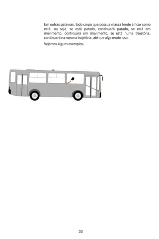 33
Em outras palavras, todo corpo que possua massa tende a car como
está, ou seja, se está parado, continuará parado, se está em
movimento, continuará em movimento, se está numa trajetória,
continuará na mesma trajetória, até que algo mude isso.
Vejamos alguns exemplos:
 