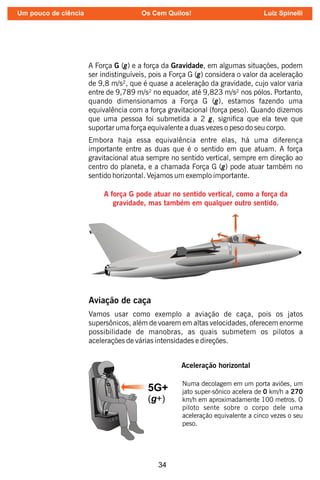 34
A Força G (g) e a força da Gravidade, em algumas situações, podem
ser indistinguíveis, pois a Força G (g) considera o valor da aceleração
de 9,8 m/s², que é quase a aceleração da gravidade, cujo valor varia
entre de 9,789 m/s² no equador, até 9,823 m/s² nos pólos. Portanto,
quando dimensionamos a Força G (g), estamos fazendo uma
equivalência com a força gravitacional (força peso). Quando dizemos
que uma pessoa foi submetida a 2 g, signica que ela teve que
suportar uma força equivalente a duas vezes o peso do seu corpo.
Embora haja essa equivalência entre elas, há uma diferença
importante entre as duas que é o sentido em que atuam. A força
gravitacional atua sempre no sentido vertical, sempre em direção ao
centro do planeta, e a chamada Força G (g) pode atuar também no
sentido horizontal. Vejamos um exemplo importante.
A força G pode atuar no sentido vertical, como a força da
gravidade, mas também em qualquer outro sentido.
Aviação de caça
Vamos usar como exemplo a aviação de caça, pois os jatos
supersônicos, além de voarem em altas velocidades, oferecem enorme
possibilidade de manobras, as quais submetem os pilotos a
acelerações de várias intensidades e direções.
Numa decolagem em um porta aviões, um
jato super-sônico acelera de 0 km/h a 270
km/h em aproximadamente 100 metros. O
piloto sente sobre o corpo dele uma
aceleração equivalente a cinco vezes o seu
peso.
Aceleração horizontal
Um pouco de ciência Os Cem Quilos! Luiz Spinelli
 