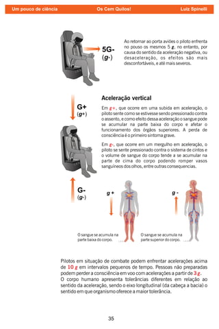 35
Ao retornar ao porta aviões o piloto enfrenta
no pouso os mesmos 5 g, no entanto, por
causa do sentido da aceleração negativa, ou
desaceleração, os efeitos são mais
desconfortáveis, e até mais severos.
G+
(g+)
G-
(g-)
L.E.S.
Aceleração vertical
Em , que ocorre em uma subida em aceleração, o
g+
piloto sente como se estivesse sendo pressionado contra
o assento, e como efeito dessa aceleração o sangue pode
se acumular na parte baixa do corpo e afetar o
funcionamento dos órgãos superiores. A perda de
consciência é o primeiro sintoma grave.
Em , que ocorre em um mergulho em aceleração, o
g-
piloto se sente pressionado contra o sistema de cintos e
o volume de sangue do corpo tende a se acumular na
parte de cima do corpo podendo romper vasos
sanguíneos dos olhos, entre outras consequencias.
O sangue se acumula na
parte baixa do corpo.
O sangue se acumula na
parte superior do corpo.
Pilotos em situação de combate podem enfrentar acelerações acima
de em intervalos pequenos de tempo. Pessoas não preparadas
10 g
podem perder a consciência em voo com acelerações a partir de .
3 g
O corpo humano apresenta tolerâncias diferentes em relação ao
sentido da aceleração, sendo o eixo longitudinal (da cabeça a bacia) o
sentido em que organismo oferece a maior tolerância.
Um pouco de ciência Os Cem Quilos! Luiz Spinelli
 