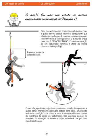 37
L.E.S.
g
E daí?! Eu não sou piloto de aviões
supersônicos ou de carros de Fórmula 1!
L.E.S.
Sim, mas veremos nos próximos capítulos que reter
a queda de uma pessoa não basta para garantir que
ela não se machuque. A maneira como vamos pará-
la determinará a sua segurança. E a palavra chave
para isso é DESACELERAÇÃO. E na desaceleração
de um trabalhador teremos o efeito da inércia
chamada de Força G (g).
Espaço e tempo de
desaceleração.
Embora faça parte do conjunto de ensaios do cinturão de segurança a
queda com o manequim na posição cabeça para baixo, uma queda
real nesta condição pode provocar uma aceleração além dos limites
de tolerância do corpo do trabalhador. Isso acontece porque no
momento da retenção da queda o corpo enfrentará um giro com
grande aceleração.
Um pouco de ciência Os Cem Quilos! Luiz Spinelli
 