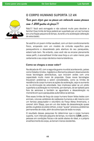 44
O CORPO HUMANO SUPORTA 12 kN
Isso quer dizer que eu posso ser colocado numa prensa
com 1.200 quilos de força?!
Não!!!! Você será esmagado e não sobrará muito para devolver a
família! Esse limite de força poderá ser suportado por um ser humano
em uma fração pequena de tempo, durante uma aceleração (alteração
de velocidade).
Se você for um jovem militar saudável, com um bom condicionamento
físico, amparado com um modelo de cinturão especíco para
paraquedismo e desacelerado pela abertura do seu paraquedas,
estará tudo bem. No entanto, caso você não se encaixe plenamente
nesse perl, é aconselhável limitar essa força a um valor menor, pois
certamente o seu corpo não terá a mesma tolerância.
Como se chegou a esse valor?
Na década de 40, com a segunda guerra mundial acontecendo, países
como Estados Unidos, Inglaterra e Alemanha estavam desenvolvendo
novas tecnologias aeronáuticas, que incluíam aviões com uma
capacidade muito maior de propulsão. Essas novas tecnologias
trouxeram problemas a serem considerados, como os limites de
resistência do corpo humano as ações da aceleração, seja no aumento
ou na diminuição da velocidade. Isso implicava saber se um piloto
suportaria a aceleração no momento, por exemplo, de ser ejetado para
fora da aeronave e também se aguentaria a desaceleração no
momento em que o paraquedas automático se abrisse.
Para esses limites de força do corpo humano foram feitos testes com
animais, colunas vertebrais de cadáveres humanos e até mesmo com
um famoso pesquisador e voluntário da Força Aérea Americana, o
coronel John Stapp, que em um dos testes de desaceleração quase
perdeu os globos oculares (olhos), e esse ‘’quase’’ provocou problemas
permanentes de visão, além de outros tipos de lesão no corpo.
O resultado dessas pesquisas foi determinar que o corpo humano
suporta, num intervalo pequeno de tempo, no máximo 12kN, porém,
pessoas em condições físicas e de saúde abaixo do ideal, e o próprio
envelhecimento do corpo, as tornam menos resistentes.
Como parar uma queda Os Cem Quilos! Luiz Spinelli
 