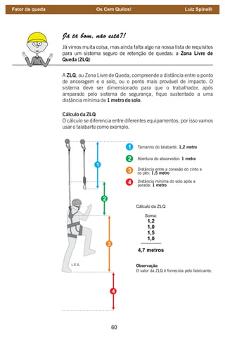 60
Já tá bom, não está?!
Já vimos muita coisa, mas ainda falta algo na nossa lista de requisitos
para um sistema seguro de retenção de quedas: a Zona Livre de
Queda (ZLQ)
A ZLQ, ou Zona Livre de Queda, compreende a distância entre o ponto
de ancoragem e o solo, ou o ponto mais provável de impacto. O
sistema deve ser dimensionado para que o trabalhador, após
amparado pelo sistema de segurança, fique sustentado a uma
distância mínima de 1 metro do solo.
Cálculo da ZLQ
O cálculo se diferencia entre diferentes equipamentos, por isso vamos
usar o talabarte como exemplo.
1
2
3
4
Tamanho do talabarte: 1,2 metro
Abertura do absorvedor: 1 metro
Distância entre a conexão do cinto e
os pés: 1,5 metro
Distância mínima do solo após a
parada: 1 metro
Cálculo da ZLQ
Soma:
1,2
1,0
1,5
1,0
4,7 metros
Observação:
O valor da ZLQ é fornecida pelo fabricante.
L.E.S.
Fator de queda Os Cem Quilos! Luiz Spinelli
 
