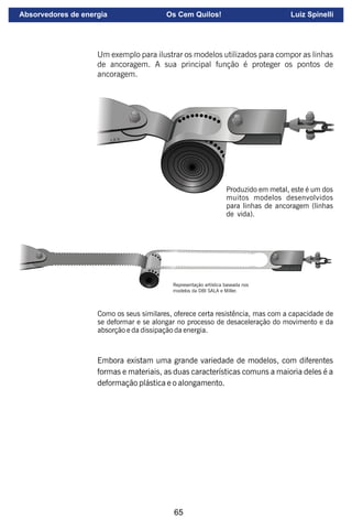 65
Um exemplo para ilustrar os modelos utilizados para compor as linhas
de ancoragem. A sua principal função é proteger os pontos de
ancoragem.
Produzido em metal, este é um dos
muitos modelos desenvolvidos
para linhas de ancoragem (linhas
de vida).
Representação artística baseada nos
modelos da DBI SALA e Miller.
Como os seus similares, oferece certa resistência, mas com a capacidade de
se deformar e se alongar no processo de desaceleração do movimento e da
absorção e da dissipação da energia.
Embora existam uma grande variedade de modelos, com diferentes
formas e materiais, as duas características comuns a maioria deles é a
deformação plástica e o alongamento.
Absorvedores de energia Os Cem Quilos! Luiz Spinelli
 