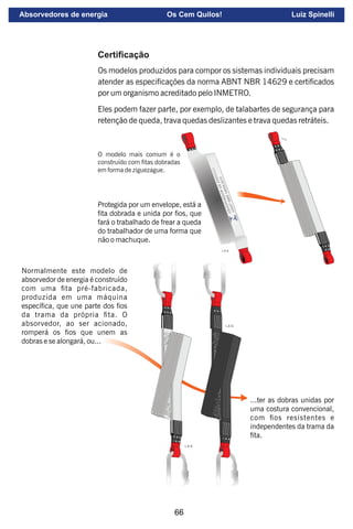 66
Certiﬁcação
Os modelos produzidos para compor os sistemas individuais precisam
atender as especicações da norma ABNT NBR 14629 e certicados
por um organismo acreditado pelo INMETRO.
Eles podem fazer parte, por exemplo, de talabartes de segurança para
retenção de queda, trava quedas deslizantes e trava quedas retráteis.
O modelo mais comum é o
construído com tas dobradas
em forma de ziguezague.
Protegida por um envelope, está a
ta dobrada e unida por os, que
fará o trabalhado de frear a queda
do trabalhador de uma forma que
não o machuque.
...ter as dobras unidas por
uma costura convencional,
com os resistentes e
independentes da trama da
ta.
Normalmente este modelo de
absorvedor de energia é construído
com uma ta pré-fabricada,
produzida em uma máquina
especíca, que une parte dos os
da trama da própria ta. O
absorvedor, ao ser acionado,
romperá os os que unem as
dobras e se alongará, ou...
Absorvedores de energia Os Cem Quilos! Luiz Spinelli
 
