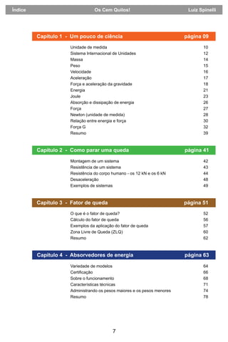 7
Capítulo 2 - Como parar uma queda página 41
Capítulo 3 - Fator de queda página 51
Capítulo 4 - Absorvedores de energia página 63
Unidade de medida 10
Sistema Internacional de Unidades 12
Massa 14
Peso 15
Velocidade 16
Aceleração 17
Força e aceleração da gravidade 18
Energia 21
Joule 23
Absorção e dissipação de energia 26
Força 27
Newton (unidade de medida) 28
Relação entre energia e força 30
Força G 32
Resumo 39
Montagem de um sistema 42
Resistência de um sistema 43
Resistência do corpo humano - os 12 kN e os 6 kN 44
Desaceleração 48
Exemplos de sistemas 49
O que é o fator de queda? 52
Cálculo do fator de queda 56
Exemplos da aplicação do fator de queda 57
Zona Livre de Queda (ZLQ) 60
Resumo 62
Variedade de modelos 64
Certiﬁcação 66
Sobre o funcionamento 68
Características técnicas 71
Administrando os pesos maiores e os pesos menores 74
Resumo 78
Capítulo 1 - Um pouco de ciência página 09
Índice Os Cem Quilos! Luiz Spinelli
 