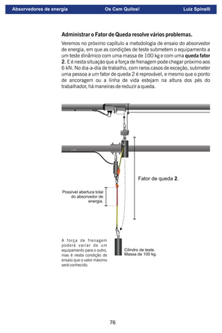 76
L.E.S.
Fator de queda 2.
Cilindro de teste.
Massa de 100 kg.
Possível abertura total
do absorvedor de
energia.
A força de frenagem
poderá variar de um
equipamento para o outro,
mas é nesta condição de
ensaio que o valor máximo
será conhecido.
Administrar o Fator de Queda resolve vários problemas.
Veremos no próximo capítulo a metodologia de ensaio do absorvedor
de energia, em que as condições de teste submetem o equipamento a
um teste dinâmico com uma massa de 100 kg e com uma queda fator
2. E é nesta situação que a força de frenagem pode chegar próximo aos
6 kN. No dia-a-dia de trabalho, com raros casos de exceção, submeter
uma pessoa a um fator de queda 2 é reprovável, e mesmo que o ponto
de ancoragem ou a linha de vida estejam na altura dos pés do
trabalhador, há maneiras de reduzir a queda.
Absorvedores de energia Os Cem Quilos! Luiz Spinelli
 