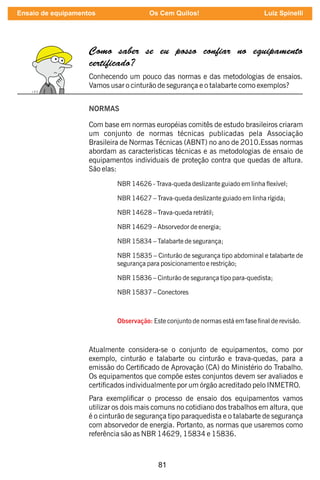 81
Como saber se eu posso con ar no equipamento
certi cado?
Conhecendo um pouco das normas e das metodologias de ensaios.
Vamos usar o cinturão de segurança e o talabarte como exemplos?
NORMAS
Com base em normas européias comitês de estudo brasileiros criaram
um conjunto de normas técnicas publicadas pela Associação
Brasileira de Normas Técnicas (ABNT) no ano de 2010.Essas normas
abordam as características técnicas e as metodologias de ensaio de
equipamentos individuais de proteção contra que quedas de altura.
São elas:
NBR 14626 - Trava-queda deslizante guiado em linha exível;
NBR 14627 – Trava-queda deslizante guiado em linha rígida;
NBR 14628 – Trava-queda retrátil;
NBR 14629 – Absorvedor de energia;
NBR 15834 – Talabarte de segurança;
NBR 15835 – Cinturão de segurança tipo abdominal e talabarte de
segurança para posicionamento e restrição;
NBR 15836 – Cinturão de segurança tipo para-quedista;
NBR 15837 – Conectores
Observação: Este conjunto de normas está em fase nal de revisão.
Atualmente considera-se o conjunto de equipamentos, como por
exemplo, cinturão e talabarte ou cinturão e trava-quedas, para a
emissão do Certicado de Aprovação (CA) do Ministério do Trabalho.
Os equipamentos que compõe estes conjuntos devem ser avaliados e
certicados individualmente por um órgão acreditado pelo INMETRO.
Para exemplicar o processo de ensaio dos equipamentos vamos
utilizar os dois mais comuns no cotidiano dos trabalhos em altura, que
é o cinturão de segurança tipo paraquedista e o talabarte de segurança
com absorvedor de energia. Portanto, as normas que usaremos como
referência são as NBR 14629, 15834 e 15836.
Ensaio de equipamentos Os Cem Quilos! Luiz Spinelli
 