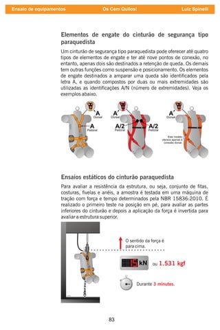 83
Elementos de engate do cinturão de segurança tipo
paraquedista
Um cinturão de segurança tipo paraquedista pode oferecer até quatro
tipos de elementos de engate e ter até nove pontos de conexão, no
entanto, apenas dois são destinados a retenção de queda. Os demais
tem outras funções como suspensão e posicionamento. Os elementos
de engate destinados a amparar uma queda são identicados pela
letra A, e quando compostos por duas ou mais extremidades são
utilizadas as identicações A/N (número de extremidades). Veja os
exemplos abaixo.
Ensaios estáticos do cinturão paraquedista
Para avaliar a resistência da estrutura, ou seja, conjunto de tas,
costuras, velas e anéis, a amostra é testada em uma máquina de
tração com força e tempo determinados pela NBR 15836:2010. É
realizado o primeiro teste na posição em pé, para avaliar as partes
inferiores do cinturão e depois a aplicação da força é invertida para
avaliar a estrutura superior.
kN ou 1.531 kgf
Durante .
3 minutos
O sentido da força é
para cima.
Ensaio de equipamentos Os Cem Quilos! Luiz Spinelli
 
