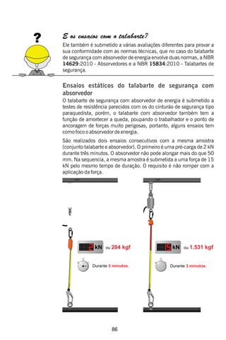 86
E os ensaios com o talabarte?
Ele também é submetido a várias avaliações diferentes para provar a
sua conformidade com as normas técnicas, que no caso do talabarte
de segurança com absorvedor de energia envolve duas normas, a NBR
14629:2010 - Absorvedores e a NBR 15834:2010 - Talabartes de
segurança.
Ensaios estáticos do talabarte de segurança com
absorvedor
O talabarte de segurança com absorvedor de energia é submetido a
testes de resistência parecidos com os do cinturão de segurança tipo
paraquedista, porém, o talabarte com absorvedor também tem a
função de amortecer a queda, poupando o trabalhador e o ponto de
ancoragem de forças muito perigosas, portanto, alguns ensaios tem
como foco o absorvedor de energia.
São realizados dois ensaios consecutivos com a mesma amostra
(conjunto talabarte e absorvedor). O primeiro é uma pré-carga de 2 kN
durante três minutos. O absorvedor não pode alongar mais do que 50
mm. Na sequencia, a mesma amostra é submetida a uma força de 15
kN pelo mesmo tempo de duração. O requisito é não romper com a
aplicação da força.
 