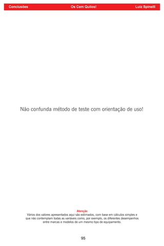 95
Não confunda método de teste com orientação de uso!
Atenção
Vários dos valores apresentados aqui são estimados, com base em cálculos simples e
que não contemplam todas as variáveis como, por exemplo, os diferentes desempenhos
entre marcas e modelos de um mesmo tipo de equipamento.
Conclusões Os Cem Quilos! Luiz Spinelli
 