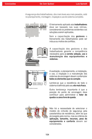 104
A segurança dos trabalhadores, dos mais leves aos mais pesados, está
no planejamento, montagem, inspeção e uso do sistema completo.
O treinamento aplicado aos trabalhadores
deve ser baseado nas suas rotinas,
considerando os problemas existentes e as
soluções a serem aplicadas.
Sem a capacitação dos gestores o
treinamento dos trabalhadores pode ser
inócuo ou motivo de conitos.
A capacitação dos gestores e dos
trabalhadores garante a competência
necessária para a correta seleção, uso e
manutenção dos equipamentos e
sistemas.
A avaliação, o planejamento, a instalação,
o uso, a inspeção e a manutenção dos
sistemas de ancoragem devem contemplar
todos os elementos que os compõe.
Lembre-se que a resistência de todo o
sistema é denido pelo seu elo mais fraco.
Outra lembrança importante é que a
posição do ponto de ancoragem deve
contribuir para administrar o fator de
queda e a zona livre de queda.
Não há a necessidade de selecionar o
modelo do cinturão de segurança pela
característica de resistência, além do que
já é exigido pela norma, mas os critérios de
aplicação, tamanho, recursos, peso do
equipamento e conforto devem ser
considerados.
Conclusões Os Cem Quilos! Luiz Spinelli
 
