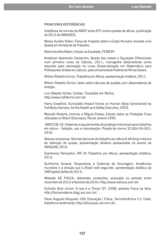 107
PRINCIPAIS REFERÊNCIAS
Coletânea de normas da ABNT sobre EPI contra quedas de altura; publicação
de 2013 da ABRASEG.
Marco Aurélio Nalon; Força de Impacto sobre o Corpo Humano durante uma
Queda em Ambiente de Trabalho.
Marco Aurélio Nalon; Forças na Escalada; FEMESP
.
Anderson Aparecido Cassemiro; Queda dos corpos e Equações Diferenciais
num primeiro curso de Cálculo; 2011; monografia desenvolvida como
requisito para aprovação no curso (Especialização em Matemática para
Professores) ênfase em cálculo, pela Universidade Federal de Minas Gerais.
Wilson Roberto Simon; Trabalhos em Altura; apresentação didática; 2011.
Wilson Roberto Simon; texto sobre cálculos de quedas com absorvedores de
energia.
Luiz Makoto Ishibe; Cordas / Escalada em Rocha;
http://www.halfdome.com.br/.
Harry Crawford; Survivable Impact Forces on Human Body Constrained by
Full Body Harness; for the Health and Safety Executive, 2003.
Marcelo Roberto Jimenez e Miguel Freitas; Estudo sobre as Proteções Fixas
utilizadas no Brasil (Grampos); Rio de Janeiro 1999.
ABNT/CB-32; Sistemas e equpamentos de proteção individual para trabalhos
em altura – Seleção, uso e manutenção; Projeto de norma 32:004.05-001;
2016.
Marcos amazonas; Normas técnicas de trabalho em altura 6 kN força máxima
de retenção de queda; apresentação didática apresentada no evento da
ABIQUIM; 2015.
Gianfranco Pampalon; NR 35 Trabalhos am Altura; apresentação didática;
2015.
Guilherme Amaral; Dispositivos e Sistemas de Ancoragem: tendências
mundiais e a direção que o Brasil está seguindo; apresentação didática da
3M/Capital Safety de 2015.
Website SÓ FISICA; diferentes conteúdos; acessado no período entre
novembro de 2015 a fevereiro de 2016; http://www.sofisica.com.br/
Dulcidio Braz Júnior; O que é a "Força" G?; 2008; website Física na Veia;
http://fisicamoderna.blog.uol.com.br/.
Paulo Augusto Bisquolo; UOL Educação / Física; Termodinâmica (1): Calor,
trabalho e rendimento; http://educacao.uol.com.br/.
Os Cem Quilos! Luiz Spinelli
 