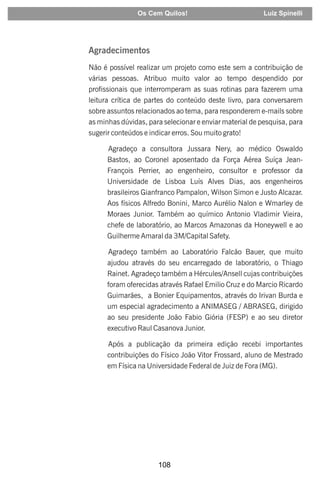 108
Agradecimentos
Não é possível realizar um projeto como este sem a contribuição de
várias pessoas. Atribuo muito valor ao tempo despendido por
profissionais que interromperam as suas rotinas para fazerem uma
leitura crítica de partes do conteúdo deste livro, para conversarem
sobre assuntos relacionados ao tema, para responderem e-mails sobre
as minhas dúvidas, para selecionar e enviar material de pesquisa, para
sugerir conteúdos e indicar erros. Sou muito grato!
Agradeço a consultora Jussara Nery, ao médico Oswaldo
Bastos, ao Coronel aposentado da Força Aérea Suíça Jean-
François Perrier, ao engenheiro, consultor e professor da
Universidade de Lisboa Luís Alves Dias, aos engenheiros
brasileiros Gianfranco Pampalon, Wilson Simon e Justo Alcazar.
Aos físicos Alfredo Bonini, Marco Aurélio Nalon e Wmarley de
Moraes Junior. Também ao químico Antonio Vladimir Vieira,
chefe de laboratório, ao Marcos Amazonas da Honeywell e ao
Guilherme Amaral da 3M/Capital Safety.
Agradeço também ao Laboratório Falcão Bauer, que muito
ajudou através do seu encarregado de laboratório, o Thiago
Rainet. Agradeço também a Hércules/Ansell cujas contribuições
foram oferecidas através Rafael Emilio Cruz e do Marcio Ricardo
Guimarães, a Bonier Equipamentos, através do Irivan Burda e
um especial agradecimento a ANIMASEG / ABRASEG, dirigido
ao seu presidente João Fabio Giória (FESP) e ao seu diretor
executivo Raul Casanova Junior.
Após a publicação da primeira edição recebi importantes
contribuições do Físico João Vitor Frossard, aluno de Mestrado
em Física na Universidade Federal de Juiz de Fora (MG).
Os Cem Quilos! Luiz Spinelli
 