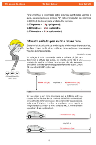 11
Para simplicar a informação sobre algumas quantidades usamos o
quilo, representado pelo símbolo “k” (letra minúscula), que signica
1.000 (mil) de determinada unidade. Por exemplo:
1.000 gramas = 1 g (quilograma);
k
1.000 metros = 1 m (quilometro);
k
1.000 newtons = 1 N (quilonewton).
k
Diferentes unidades para medir a mesma coisa.
Existem muitas unidades de medida para medir coisas diferentes mas,
também podem existir várias unidades para medir uma mesma coisa.
Vejamos alguns exemplos:
Na aviação é mais comumente usada a unidade pé (ft) para
determinar a altitude dos aviões, no entanto, como não é uma
unidade de medida cotidiana para os que não são aviadores,
precisamos converter para metros para compreender o valor. Um pé
(ft) equivale a 0,3048 metros (m).
L.E.S.
Ilustrações fora de escala
Se você disser a um norte-americano que a distância entre as
cidades de São Paulo e Rio de Janeiro é de 500 km (quilômetros),
provavelmente ele terá diculdade de compreender essa distância,
pois nos Estados Unidos a unidade para medir o
comprimento/distâncias é a milha terrestre (mi). A milha terrestre
equivale a 1,6 km (quilômetros).
Um pouco de ciência Os Cem Quilos! Luiz Spinelli
 