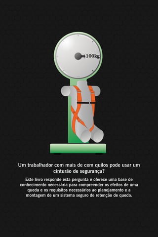 112
Um trabalhador com mais de cem quilos pode usar um
cinturão de segurança?
Este livro responde esta pergunta e oferece uma base de
conhecimento necessária para compreender os efeitos de uma
queda e os requisitos necessários ao planejamento e a
montagem de um sistema seguro de retenção de queda.
 