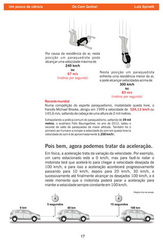 17
Por causa da resistência do ar, nesta
posição um paraquedista pode
alcançar uma velocidade máxima de
240 km/h
ou
67 m/s
(metros por segundo)
Nesta posição um paraquedista
enfrenta uma resistência menor do ar,
e pode alcançar velocidades acima de
300 km/h
ou
83 m/s
(metros por segundo)
Recorde mundial
Numa competição do esporte paraquedismo, modalidade queda livre, o
francês Michael Brooke, atingiu em 1999 a velocidade de ou
524,13 km/h
145,6 m/s, saltando de cabeça de uma altura de 2 mil metros.
Extrapolando a prática comum do paraquedismo, saltando de 39 mil
metros, o austríaco Felix Baumgartner, no ano de 2012, bateu o
recorde de salto de paraquedas de maior altitude. Também foi o
primeiro ser humano a romper a velocidade do som em queda livre (a
velocidade do som é de aproximadamente 1.200 km/h).
Pois bem, agora podemos tratar da aceleração.
Em física, a aceleração trata da variação da velocidade. Por exemplo,
um carro estacionado está a 0 km/h, mas para fazê-lo rodar o
motorista terá que acelerá-lo para chegar a velocidade desejada de
100 km/h, e para isso a aceleração acontecerá progressivamente
passando para 10 km/h, depois para 20 km/h, 30 km/h, e
sucessivamente até nalmente alcançar os desejados 100 km/h, e é
neste momento que o motorista poderá parar a aceleração para
manter a velocidade sempre constante em 100 km/h.
Um pouco de ciência Os Cem Quilos! Luiz Spinelli
 
