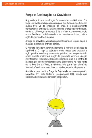 18
Força e Aceleração da Gravidade
A gravidade é uma das forças fundamentais da Natureza. É a
força invisível que dá peso aos corpos, que faz com que tudo em
queda livre vá de encontro ao chão e é absolutamente
democrática! Ela não faz distinção entre chefes e subordinados,
e não faz diferença se a queda é de um barraco em construção
numa favela ou do telhado de uma mansão suntuosa, pois a
ação da gravidade é a mesma.
A força da gravidade varia basicamente por dois fatores que é a
massa e a distância entre os corpos.
O Planeta Terra tem aproximadamente 6 milhões de bilhões de
kg (5,98 x 10 kg), ou seja, tem muita massa para provocar a
ação gravitacional e quanto mais próximo um corpo está do
nosso planeta, maior será a ação da gravidade sobre ele. A ação
gravitacional tem um sentido determinado, que é o centro do
planeta, por isso não importa se uma pessoa está no Polo Norte
ou no Polo Sul da Terra, a referência do que é “em cima” ou
“embaixo” será sempre o chão, ou melhor, o centro do planeta.
A unidade para medir a Força da Gravidade sobre os corpos é o
Newnton (N) pelo Sistema Internacional (SI), sendo que
cotidianamente usa-se também o kN ou kgf.
Um pouco de ciência Os Cem Quilos! Luiz Spinelli
 
