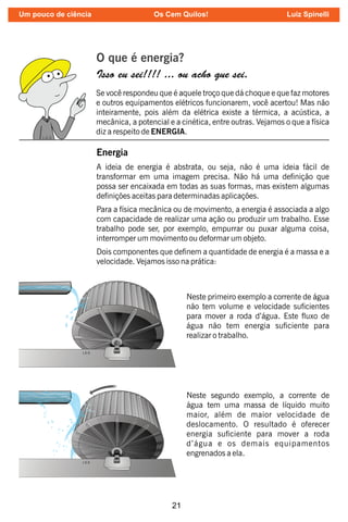 21
O que é energia?
Isso eu sei!!!! ... ou acho que sei.
Se você respondeu que é aquele troço que dá choque e que faz motores
e outros equipamentos elétricos funcionarem, você acertou! Mas não
inteiramente, pois além da elétrica existe a térmica, a acústica, a
mecânica, a potencial e a cinética, entre outras. Vejamos o que a física
diz a respeito de ENERGIA.
Energia
A ideia de energia é abstrata, ou seja, não é uma ideia fácil de
transformar em uma imagem precisa. Não há uma denição que
possa ser encaixada em todas as suas formas, mas existem algumas
denições aceitas para determinadas aplicações.
Para a física mecânica ou de movimento, a energia é associada a algo
com capacidade de realizar uma ação ou produzir um trabalho. Esse
trabalho pode ser, por exemplo, empurrar ou puxar alguma coisa,
interromper um movimento ou deformar um objeto.
Dois componentes que denem a quantidade de energia é a massa e a
velocidade. Vejamos isso na prática:
Neste primeiro exemplo a corrente de água
não tem volume e velocidade sucientes
para mover a roda d’água. Este uxo de
água não tem energia suciente para
realizar o trabalho.
Neste segundo exemplo, a corrente de
água tem uma massa de líquido muito
maior, além de maior velocidade de
deslocamento. O resultado é oferecer
energia suciente para mover a roda
d’água e os demais equipamentos
engrenados a ela.
Um pouco de ciência Os Cem Quilos! Luiz Spinelli
 