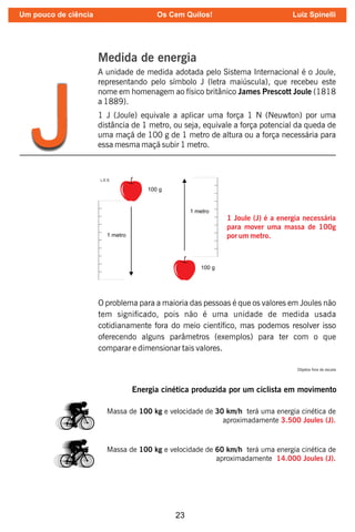 23
Medida de energia
A unidade de medida adotada pelo Sistema Internacional é o Joule,
representando pelo símbolo J (letra maiúscula), que recebeu este
nome em homenagem ao físico britânico James Prescott Joule (1818
a 1889).
1 J (Joule) equivale a aplicar uma força 1 N (Neuwton) por uma
distância de 1 metro, ou seja, equivale a força potencial da queda de
uma maçã de 100 g de 1 metro de altura ou a força necessária para
essa mesma maçã subir 1 metro.
J
1 Joule (J) é a energia necessária
para mover uma massa de 100g
por um metro.
O problema para a maioria das pessoas é que os valores em Joules não
tem signicado, pois não é uma unidade de medida usada
cotidianamente fora do meio cientíco, mas podemos resolver isso
oferecendo alguns parâmetros (exemplos) para ter com o que
comparar e dimensionar tais valores.
Energia cinética produzida por um ciclista em movimento
Massa de 100 kg e velocidade de 30 km/h terá uma energia cinética de
aproximadamente 3.500 Joules (J).
Massa de 100 kg e velocidade de 60 km/h terá uma energia cinética de
aproximadamente 14.000 Joules (J).
Objetos fora de escala
Um pouco de ciência Os Cem Quilos! Luiz Spinelli
 
