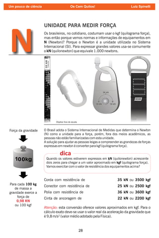 28
UNIDADE PARA MEDIR FORÇA
Os brasileiros, no cotidiano, costumam usar o kgf (quilograma força),
mas então porque vemos normas e informações de equipamentos em
N (Newton)? Porque o Newton é a unidade utilizada no Sistema
Internacional (SI). Para expressar grandes valores usa-se comumente
o kN (quilonewton) que equivale 1.000 newtons.
N
O Brasil adota o Sistema Internacional de Medidas que determina o Newton
(N) como a unidade para a força, porém, fora dos meios acadêmicos, as
pessoas não estão familiarizadas com esta unidade.
A solução para ajudar as pessoas leigas a compreender as grandezas de forças
expressas em newton é converter para kgf (quilograma força).
Quando os valores estiverem expressos em kN (quilonewton) acrescente
dois zeros para chegar a um valor aproximado em kgf (quilograma força).
Vamos exercitar com o valor de resistência dos equipamentos acima?
dica
Corda com resistência de 35 kN ou 3500 kgf
Conector com resistência de 25 kN ou 2500 kgf
Polia com resistência de 36 kN ou 3600 kgf
Cinta de ancoragem de 22 kN ou 2200 kgf
Atenção: esta conversão oferece valores aproximados em kgf. Para o
cálculo exato deve-se usar o valor real da aceleração da gravidade que
é 9,8 m/s² (valor médio adotado pela Física).
Força da gravidade
Para cada 100 kg
de massa a
gravidade exerce a
força de
0,98 KN
ou 100 kgf
Objetos fora de escala
Um pouco de ciência Os Cem Quilos! Luiz Spinelli
 