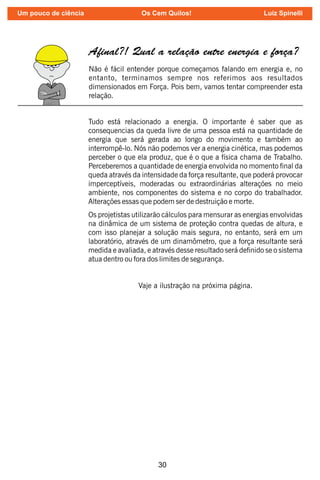 30
A nal?! Qual a relação entre energia e força?
Não é fácil entender porque começamos falando em energia e, no
entanto, terminamos sempre nos referimos aos resultados
dimensionados em Força. Pois bem, vamos tentar compreender esta
relação.
Tudo está relacionado a energia. O importante é saber que as
consequencias da queda livre de uma pessoa está na quantidade de
energia que será gerada ao longo do movimento e também ao
interrompê-lo. Nós não podemos ver a energia cinética, mas podemos
perceber o que ela produz, que é o que a física chama de Trabalho.
Perceberemos a quantidade de energia envolvida no momento nal da
queda através da intensidade da força resultante, que poderá provocar
imperceptíveis, moderadas ou extraordinárias alterações no meio
ambiente, nos componentes do sistema e no corpo do trabalhador.
Alterações essas que podem ser de destruição e morte.
Os projetistas utilizarão cálculos para mensurar as energias envolvidas
na dinâmica de um sistema de proteção contra quedas de altura, e
com isso planejar a solução mais segura, no entanto, será em um
laboratório, através de um dinamômetro, que a força resultante será
medida e avaliada, e através desse resultado será denido se o sistema
atua dentro ou fora dos limites de segurança.
Vaje a ilustração na próxima página.
Um pouco de ciência Os Cem Quilos! Luiz Spinelli
 