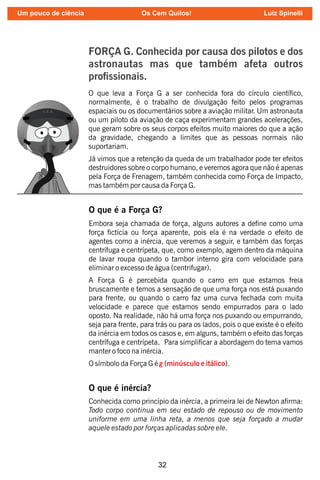32
FORÇA G. Conhecida por causa dos pilotos e dos
astronautas mas que também afeta outros
prossionais.
O que leva a Força G a ser conhecida fora do círculo cientíco,
normalmente, é o trabalho de divulgação feito pelos programas
espaciais ou os documentários sobre a aviação militar. Um astronauta
ou um piloto da aviação de caça experimentam grandes acelerações,
que geram sobre os seus corpos efeitos muito maiores do que a ação
da gravidade, chegando a limites que as pessoas normais não
suportariam.
Já vimos que a retenção da queda de um trabalhador pode ter efeitos
destruidores sobre o corpo humano, e veremos agora que não é apenas
pela Força de Frenagem, também conhecida como Força de Impacto,
mas também por causa da Força G.
O que é a Força G?
Embora seja chamada de força, alguns autores a dene como uma
força ctícia ou força aparente, pois ela é na verdade o efeito de
agentes como a inércia, que veremos a seguir, e também das forças
centrífuga e centrípeta, que, como exemplo, agem dentro da máquina
de lavar roupa quando o tambor interno gira com velocidade para
eliminar o excesso de água (centrifugar).
A Força G é percebida quando o carro em que estamos freia
bruscamente e temos a sensação de que uma força nos está puxando
para frente, ou quando o carro faz uma curva fechada com muita
velocidade e parece que estamos sendo empurrados para o lado
oposto. Na realidade, não há uma força nos puxando ou empurrando,
seja para frente, para trás ou para os lados, pois o que existe é o efeito
da inércia em todos os casos e, em alguns, também o efeito das forças
centrífuga e centrípeta. Para simplicar a abordagem do tema vamos
manter o foco na inércia.
O símbolo da Força G é ( ).
g minúsculo e itálico
O que é inércia?
Conhecida como princípio da inércia, a primeira lei de Newton arma:
Todo corpo continua em seu estado de repouso ou de movimento
uniforme em uma linha reta, a menos que seja forçado a mudar
aquele estado por forças aplicadas sobre ele.
Um pouco de ciência Os Cem Quilos! Luiz Spinelli
 