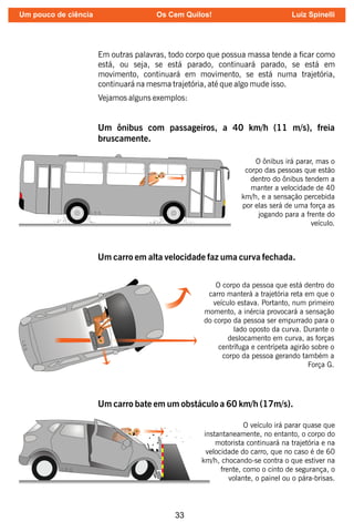 33
Em outras palavras, todo corpo que possua massa tende a car como
está, ou seja, se está parado, continuará parado, se está em
movimento, continuará em movimento, se está numa trajetória,
continuará na mesma trajetória, até que algo mude isso.
Vejamos alguns exemplos:
L.E.S.
Um ônibus com passageiros, a 40 km/h (11 m/s), freia
bruscamente.
O ônibus irá parar, mas o
corpo das pessoas que estão
dentro do ônibus tendem a
manter a velocidade de 40
km/h, e a sensação percebida
por elas será de uma força as
jogando para a frente do
veículo.
L
.E
.S
.
Um carro em alta velocidade faz uma curva fechada.
O corpo da pessoa que está dentro do
carro manterá a trajetória reta em que o
veículo estava. Portanto, num primeiro
momento, a inércia provocará a sensação
do corpo da pessoa ser empurrado para o
lado oposto da curva. Durante o
deslocamento em curva, as forças
centrífuga e centrípeta agirão sobre o
corpo da pessoa gerando também a
Força G.
Um carro bate em um obstáculo a 60 km/h (17m/s).
O veículo irá parar quase que
instantaneamente, no entanto, o corpo do
motorista continuará na trajetória e na
velocidade do carro, que no caso é de 60
km/h, chocando-se contra o que estiver na
frente, como o cinto de segurança, o
volante, o painel ou o pára-brisas.
L.E.S.
Um pouco de ciência Os Cem Quilos! Luiz Spinelli
 