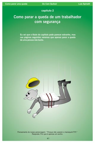 41
Como parar uma queda Os Cem Quilos! Luiz Spinelli
Como parar a queda de um trabalhador
com segurança
Eu sei que o título do capítulo pode parecer estranho, mas
nas páginas seguintes veremos que apenas parar a queda
de uma pessoa não basta.
capítulo 2
Pensamento do nosso personagem: “ Porque não usaram o manequim?!!!!! “
Resposta: Por que é apenas um sonho.
 