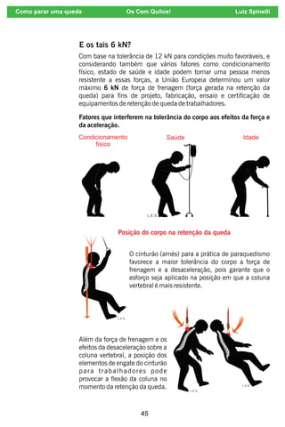 45
E os tais 6 kN?
Com base na tolerância de 12 kN para condições muito favoráveis, e
considerando também que vários fatores como condicionamento
físico, estado de saúde e idade podem tornar uma pessoa menos
resistente a essas forças, a União Europeia determinou um valor
máximo 6 kN de força de frenagem (força gerada na retenção da
queda) para ns de projeto, fabricação, ensaio e certicação de
equipamentos de retenção de queda de trabalhadores.
Fatores que interferem na tolerância do corpo aos efeitos da força e
da aceleração.
Posição do corpo na retenção da queda
O cinturão (arnés) para a prática de paraquedismo
favorece a maior tolerância do corpo a força de
frenagem e a desaceleração, pois garante que o
esforço seja aplicado na posição em que a coluna
vertebral é mais resistente.
Além da força de frenagem e os
efeitos da desaceleração sobre a
coluna vertebral, a posição dos
elementos de engate do cinturão
para trabalhadores pode
provocar a exão da coluna no
momento da retenção da queda.
Como parar uma queda Os Cem Quilos! Luiz Spinelli
 