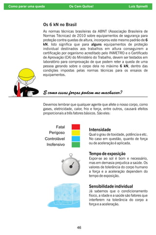 46
As normas técnicas brasileiras da ABNT (Associação Brasileira de
Normas Técnicas) de 2010 sobre equipamentos de segurança para
proteção contra quedas de altura, incorporou este mesmo padrão de 6
kN. Isto signica que para alguns equipamentos de proteção
individual destinados aos trabalhos em altura conseguirem a
certicação por organismo acreditado pelo INMETRO e o Certicado
de Aprovação (CA) do Ministério do Trabalho, devem ser testados em
laboratório para comprovação de que podem reter a queda de uma
pessoa gerando sobre o corpo dela no máximo 6 kN, dentro das
condições impostas pelas normas técnicas para os ensaios de
equipamentos.
Os 6 kN no Brasil
E como essas forças podem me machucar?
Devemos lembrar que qualquer agente que afete o nosso corpo, como
gases, eletricidade, calor, frio e força, entre outros, causará efeitos
proporcionais a três fatores básicos. São eles:
Intensidade
Qual o grau de toxidade, potência e etc.
No caso em questão, quanto de força
ou de aceleração é aplicada.
Tempo de exposição
Expor-se ao sol é bom e necessário,
mas em demasia prejudica a saúde. Os
valores de tolerância do corpo humano
a força e a aceleração dependem do
tempo de exposição.
Sensibilidade individual
Já sabemos que o condicionamento
físico, a idade e a saúde são fatores que
interferem na tolerância do corpo a
força e a aceleração.
Como parar uma queda Os Cem Quilos! Luiz Spinelli
 