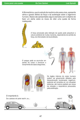 47
A Biomecânica, que é o estudo da mecânica dos seres vivos, apresenta
vários e graves efeitos da força e da aceleração sobre o organismo
humano. Abaixo são apresentados alguns exemplos com o objetivo de
fazer um alerta sobre os riscos de reter uma queda de forma
inadequada.
A força provocada pela retenção da queda pode prejudicar a
coluna vertebral de muitas maneiras, dependendo do sentido da
força, da intensidade e do local afetado.
O sangue pode se acumular em
partes do corpo e provocar o
rompimento de vasos sanguíneos.
Os órgãos internos do corpo humano
podem ser gravemente afetados pela
desaceleração (aceleração negativa),
podendo ser rompidos ou, em situações
extremas, até mesmo explodir por causa
da vibração e ressonância provocados
pela aceleração.
O importante é:
Se a pessoa vai parar assim, ou... assim!
Como parar uma queda Os Cem Quilos! Luiz Spinelli
 