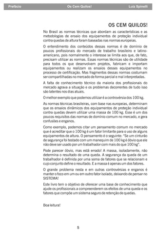 5
OS CEM QUILOS!
No Brasil as normas técnicas que abordam as características e as
metodologias de ensaio dos equipamentos de proteção individual
contra quedas de altura foram baseadas nas normas europeias.
O entendimento dos conteúdos dessas normas é de domínio de
poucos prossionais do mercado de trabalho brasileiro e latino-
americano, pois normalmente o interesse se limita aos que, de fato,
precisam utilizar as normas. Essas normas técnicas são de utilidade
para todos os que desenvolvem projetos, fabricam e importam
equipamentos ou realizam os ensaios desses equipamentos no
processo de certicação. Mas fragmentos dessas normas costumam
ser compartilhadas no mercado de forma parcial e mal interpretadas.
A falta de conhecimento técnico da maioria dos prossionais do
mercado agrava a situação e os problemas decorrentes de tudo isso
são latentes nos dias atuais.
O melhor exemplo que podemos utilizar é a controvérsia dos 100 kg.
As normas técnicas brasileiras, com base nas europeias, determinam
que os ensaios dinâmicos dos equipamentos de proteção individual
contra quedas devem utilizar uma massa de 100 kg. Esse é um dos
poucos requisitos das normas de domínio comum no mercado, e gera
confusões e enganos.
Como exemplo, podemos citar um pensamento comum no mercado
que é acreditar que o 100 kg é um fator limitante para o uso de alguns
equipamentos de altura. O pensamento é o seguinte: “Se um cinturão
de segurança foi testado com um manequim de 100 kg é óbvio que ele
não deve ser usado por um trabalhador com mais do que 100 kg”.
Pode parecer óbvio, mas está errado! A massa, isoladamente, não
determina o resultado de uma queda. A segurança da queda de um
trabalhador é denida por uma soma de fatores que se relacionam e
cujo conjunto dene o resultado. E a massa é apenas um dos fatores.
O grande problema nesta e em outras controvérsias e enganos é
manter o foco em um ou em outro fator isolado, deixando de pensar no
SISTEMA!
Este livro tem o objetivo de oferecer uma base de conhecimento que
ajude os prossionais a compreenderem os efeitos de uma queda e os
fatores que compõe um sistema seguro de retenção de quedas.
Boa leitura!
Prefácio Os Cem Quilos! Luiz Spinelli
 