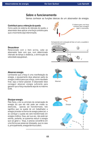 68
Desacelerar
Relacionado com o item acima, cabe ao
absorvedor fazer com que, num determinado
intervalo de tempo e distância, a diminuição da
velocidade seja gradual .
Absorver energia
Lembrando que a força é uma manifestação da
energia, o equipamento deve absorver parte da
energia cinética para que a força, como resultado
nal, seja a menor possível. O absorvedor deve
conseguir absorver energia suciente para
garantir que a força resultante seja de no máximo
6 kN.
Dissipar energia
Pela física, a lei ou princípio da conservação de
energia diz que ela não pode ser criada ou
destruída, apenas ser transformada. Isto
signica que na queda de um trabalhador a
energia já existe na forma de energia potencial, e
ao começar a queda ela será transformada em
energia cinética. Essa, por sua vez, não pode ser
extinta, portanto, se queremos reduzir a energia
que vai gerar a força, é preciso convertê-la em
uma forma que possa ser dissipada, que no caso
é, principalmente, energia térmica (calor).
Contribuir para a retenção da queda
Como parte do sistema de retenção de queda, o
absorvedor deve aplicar uma força contrária para
que o movimento seja interrompido.
O sistema gera uma força
contrária para conseguir
deter o movimento.
L.E.S.
L.E.S.
Comparando com a situação de frear um carro, a questão é:
como ele será parado?
Dissipar
Absorver
L.E
.S.
Sobre o funcionamento
Vamos conhecer as funções básicas de um absorvedor de energia:
Absorvedores de energia Os Cem Quilos! Luiz Spinelli
 
