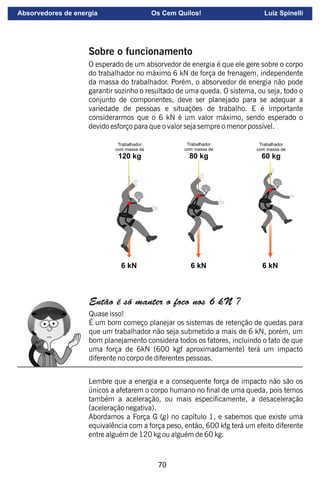 70
Sobre o funcionamento
O esperado de um absorvedor de energia é que ele gere sobre o corpo
do trabalhador no máximo 6 kN de força de frenagem, independente
da massa do trabalhador. Porém, o absorvedor de energia não pode
garantir sozinho o resultado de uma queda. O sistema, ou seja, todo o
conjunto de componentes, deve ser planejado para se adequar a
variedade de pessoas e situações de trabalho. E é importante
considerarmos que o 6 kN é um valor máximo, sendo esperado o
devido esforço para que o valor seja sempre o menor possível.
Trabalhador
com massa de
120 kg
Trabalhador
com massa de
80 kg
Trabalhador
com massa de
60 kg
6 kN 6 kN 6 kN
Então é só manter o foco nos 6 kN ?
Quase isso!
É um bom começo planejar os sistemas de retenção de quedas para
que um trabalhador não seja submetido a mais de 6 kN, porém, um
bom planejamento considera todos os fatores, incluindo o fato de que
uma força de 6kN (600 kgf aproximadamente) terá um impacto
diferente no corpo de diferentes pessoas.
Lembre que a energia e a consequente força de impacto não são os
únicos a afetarem o corpo humano no nal de uma queda, pois temos
também a aceleração, ou mais especicamente, a desaceleração
(aceleração negativa).
Abordamos a Força G (g) no capítulo 1, e sabemos que existe uma
equivalência com a força peso, então, 600 kfg terá um efeito diferente
entre alguém de 120 kg ou alguém de 60 kg.
Absorvedores de energia Os Cem Quilos! Luiz Spinelli
 