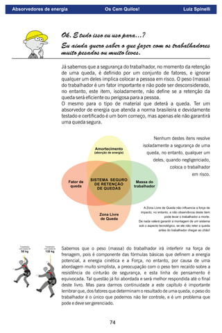 74
Ok. E tudo isso eu uso para...?
Eu ainda quero saber o que fazer com os trabalhadores
muito pesados ou muito leves.
Já sabemos que a segurança do trabalhador, no momento da retenção
de uma queda, é denido por um conjunto de fatores, e ignorar
qualquer um deles implica colocar a pessoa em risco. O peso (massa)
do trabalhador é um fator importante e não pode ser desconsiderado,
no entanto, este item, isoladamente, não dene se a retenção da
queda será eciente ou perigosa para a pessoa.
O mesmo para o tipo de material que deterá a queda. Ter um
absorvedor de energia que atenda a norma brasileira e devidamente
testado e certicado é um bom começo, mas apenas ele não garantirá
uma queda segura.
Sabemos que o peso (massa) do trabalhador irá interferir na força de
frenagem, pois é componente das fórmulas básicas que denem a energia
potencial, a energia cinética e a Força, no entanto, por causa de uma
abordagem muito simplista, a preocupação com o peso tem recaído sobre a
resistência do cinturão de segurança, e esta linha de pensamento é
equivocada. Tal questão já foi abordada e será melhor respondida até o nal
deste livro. Mas para darmos continuidade a este capítulo é importante
lembrar que, dos fatores que determinam o resultado de uma queda, o peso do
trabalhador é o único que podemos não ter controle, e é um problema que
pode e deve ser gerenciado.
Nenhum destes itens resolve
isoladamente a segurança de uma
queda, no entanto, qualquer um
deles, quando negligenciado,
coloca o trabalhador
em risco.
A Zona Livre de Queda não inﬂuencia a força de
impacto, no entanto, a não observância deste item
pode levar o trabalhador a morte.
De nada valerá garantir a montagem de um sistema
sob o aspecto tecnológico, se ele não reter a queda
antes do trabalhador chegar ao chão!
Absorvedores de energia Os Cem Quilos! Luiz Spinelli
 