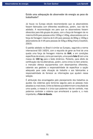 75
Existe uma adequação do absorvedor de energia ao peso do
trabalhador?
Já houve na Europa estudo recomendando que os absorvedores
fossem fabricados com diferentes resistências, porém, isso não foi
adotado. A recomendação era para que os absorvedores fossem
oferecidos para três grupos de pesos, com a força de frenagem de no
máximo 8 kN para pessoas entre 100kg e 140kg, absorvedores com a
força de frenagem máxima de 6 kN para pessoas de 80kg a 100kg e
absorvedores de 4 kN para pessoas de 50kg a 80kg (Harry Crawford,
2003).
O padrão adotado no Brasil é similar ao Europeu, seguindo a norma
internacional ISO 16024, com o requisito de gerar ao nal de uma
queda uma força de frenagem máxima de 6kN, e em condições
especícas de ensaio, como por exemplo, uma queda fator 2 com uma
massa de 100 kg para o teste dinâmico. Portanto, para efeito de
certicação não há alternativas, porém, como vimos no item anterior,
o mercado oferece equipamentos com desempenhos diferentes,
cabendo aos gestores a responsabilidade de especicar a opção
adequada para cada situação de trabalho e aos fabricantes a
responsabilidade de fornecer as informações que ajudem nessa
seleção.
É atribuição dos encarregados pelo planejamento dos trabalhos os
ajustes nos sistemas para torná-los seguros para as pessoas mais
pesadas ou mais leves. Entre os fatores que determinam o resultado de
uma queda, a massa é o único que podemos não ter controle, mas
podemos controlar o sistema que amortecerá a queda e, o mais
importante, o Fator de Queda.
Absorvedores de energia Os Cem Quilos! Luiz Spinelli
 
