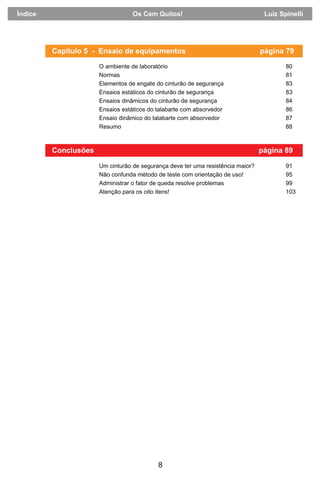 8
Conclusões página 89
Um cinturão de segurança deve ter uma resistência maior? 91
Não confunda método de teste com orientação de uso! 95
Administrar o fator de queda resolve problemas 99
Atenção para os oito itens! 103
Capítulo 5 - Ensaio de equipamentos página 79
O ambiente de laboratório 80
Normas 81
Elementos de engate do cinturão de segurança 83
Ensaios estáticos do cinturão de segurança 83
Ensaios dinâmicos do cinturão de segurança 84
Ensaios estáticos do talabarte com absorvedor 86
Ensaio dinâmico do talabarte com absorvedor 87
Resumo 88
Índice Os Cem Quilos! Luiz Spinelli
 