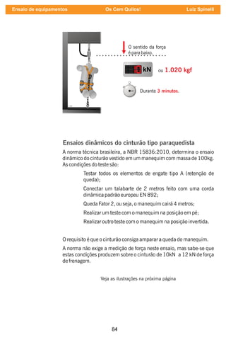 84
O sentido da força
é para baixo.
kN ou 1.020 kgf
Durante .
3 minutos
Ensaios dinâmicos do cinturão tipo paraquedista
A norma técnica brasileira, a NBR 15836:2010, determina o ensaio
dinâmico do cinturão vestido em um manequim com massa de 100kg.
As condições do teste são:
Testar todos os elementos de engate tipo A (retenção de
queda);
Conectar um talabarte de 2 metros feito com uma corda
dinâmica padrão europeu EN 892;
Queda Fator 2, ou seja, o manequim cairá 4 metros;
Realizar um teste com o manequim na posição em pé;
Realizar outro teste com o manequim na posição invertida.
O requisito é que o cinturão consiga amparar a queda do manequim.
A norma não exige a medição de força neste ensaio, mas sabe-se que
estas condições produzem sobre o cinturão de 10kN a 12 kN de força
de frenagem.
Veja as ilustrações na próxima página
Ensaio de equipamentos Os Cem Quilos! Luiz Spinelli
 