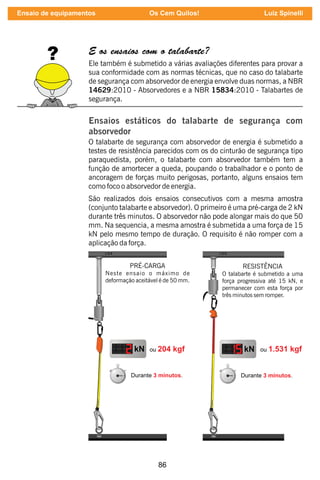 86
E os ensaios com o talabarte?
Ele também é submetido a várias avaliações diferentes para provar a
sua conformidade com as normas técnicas, que no caso do talabarte
de segurança com absorvedor de energia envolve duas normas, a NBR
14629:2010 - Absorvedores e a NBR 15834:2010 - Talabartes de
segurança.
Ensaios estáticos do talabarte de segurança com
absorvedor
O talabarte de segurança com absorvedor de energia é submetido a
testes de resistência parecidos com os do cinturão de segurança tipo
paraquedista, porém, o talabarte com absorvedor também tem a
função de amortecer a queda, poupando o trabalhador e o ponto de
ancoragem de forças muito perigosas, portanto, alguns ensaios tem
como foco o absorvedor de energia.
São realizados dois ensaios consecutivos com a mesma amostra
(conjunto talabarte e absorvedor). O primeiro é uma pré-carga de 2 kN
durante três minutos. O absorvedor não pode alongar mais do que 50
mm. Na sequencia, a mesma amostra é submetida a uma força de 15
kN pelo mesmo tempo de duração. O requisito é não romper com a
aplicação da força.
PRÉ-CARGA
Neste ensaio o máximo de
deformação aceitável é de 50 mm.
RESISTÊNCIA
O talabarte é submetido a uma
força progressiva até 15 kN, e
permanecer com esta força por
três minutos sem romper.
Ensaio de equipamentos Os Cem Quilos! Luiz Spinelli
 