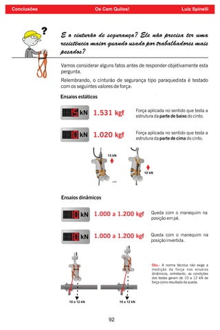92
E o cinturão de segurança? Ele não precisa ter uma
resistência maior quando usado por trabalhadores mais
pesados?
Vamos considerar alguns fatos antes de responder objetivamente esta
pergunta.
Relembrando, o cinturão de segurança tipo paraquedista é testado
com os seguintes valores de força:
Ensaios estáticos
kN 1.531 kgf
kN 1.020 kgf
Força aplicada no sentido que testa a
estrutura da parte de baixo do cinto.
Força aplicada no sentido que testa a
estrutura da parte de cima do cinto.
Ensaios dinâmicos
kN 1.000 a 1.200 kgf Queda com o manequim na
posição em pé.
kN 1.000 a 1.200 kgf Queda com o manequim na
posição invertida.
Obs.: A norma técnica não exige a
medição da força nos ensaios
dinâmicos, entretanto, as condições
dos testes geram de 10 a 12 kN de
força como resultado da queda.
Conclusões Os Cem Quilos! Luiz Spinelli
 