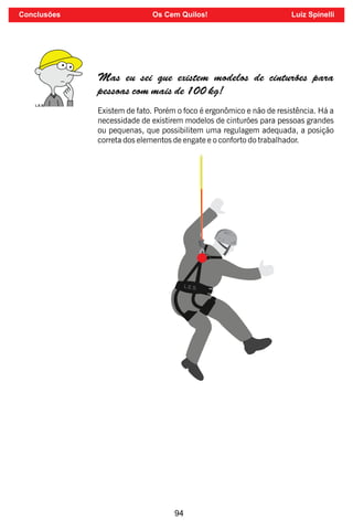 94
Existem de fato. Porém o foco é ergonômico e não de resistência. Há a
necessidade de existirem modelos de cinturões para pessoas grandes
ou pequenas, que possibilitem uma regulagem adequada, a posição
correta dos elementos de engate e o conforto do trabalhador.
Mas eu sei que existem modelos de cinturões para
pessoas com mais de 100 kg!
L.E.S.
Conclusões Os Cem Quilos! Luiz Spinelli
 