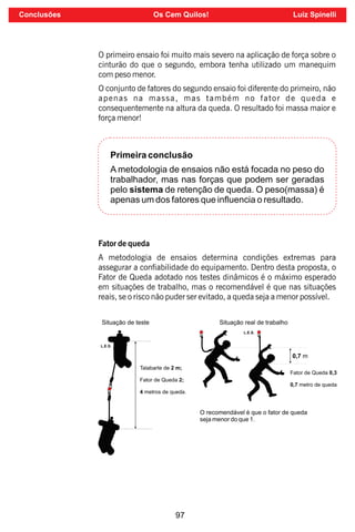 97
O primeiro ensaio foi muito mais severo na aplicação de força sobre o
cinturão do que o segundo, embora tenha utilizado um manequim
com peso menor.
O conjunto de fatores do segundo ensaio foi diferente do primeiro, não
apenas na massa, mas também no fator de queda e
consequentemente na altura da queda. O resultado foi massa maior e
força menor!
Primeira conclusão
A metodologia de ensaios não está focada no peso do
trabalhador, mas nas forças que podem ser geradas
pelo sistema de retenção de queda. O peso(massa) é
apenas um dos fatores que inﬂuencia o resultado.
Fator de queda
A metodologia de ensaios determina condições extremas para
assegurar a conabilidade do equipamento. Dentro desta proposta, o
Fator de Queda adotado nos testes dinâmicos é o máximo esperado
em situações de trabalho, mas o recomendável é que nas situações
reais, se o risco não puder ser evitado, a queda seja a menor possível.
Conclusões Os Cem Quilos! Luiz Spinelli
 
