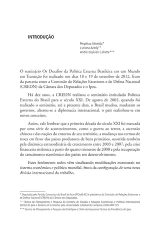 INTRODUÇÃO 
Perpétua Almeida* 
Luciana Acioly** 
André Bojikian Calixtre*** 
O seminário Os Desafios da Política Externa Brasileira em um Mundo 
em Transição foi realizado nos dias 18 e 19 de setembro de 2012, fruto 
da parceria entre a Comissão de Relações Exteriores e de Defesa Nacional 
(CREDN) da Câmara dos Deputados e o Ipea. 
Há dez anos, a CREDN realizou o seminário intitulado Política 
Externa do Brasil para o século XXI. De agosto de 2002, quando foi 
realizado o seminário, até a presente data, o Brasil mudou, mudaram os 
governos, alterou-se a diplomacia internacional, o país realinhou-se em 
novos conceitos. 
Assim, vale lembrar que a primeira década do século XXI foi marcada 
por uma série de acontecimentos, como a guerra ao terror, a ascensão 
chinesa e das nações do entorno de seu território, a mudança nos termos de 
troca em favor dos países produtores de bens primários, ocorrida também 
pela dinâmica extraordinária de crescimento entre 2003 e 2007, pela crise 
financeira sistêmica a partir do quarto trimestre de 2008 e pela recuperação 
do crescimento econômico dos países em desenvolvimento. 
Esses fenômenos todos vêm sinalizando modificações estruturais no 
sistema econômico e político mundial, fruto da configuração de uma nova 
divisão internacional do trabalho. 
* Deputada pelo Partido Comunista do Brasil do Acre (PCdoB-AC) e presidenta da Comissão de Relações Exteriores e 
de Defesa Nacional (CREDN) da Câmara dos Deputados. 
** Técnica de Planejamento e Pesquisa da Diretoria de Estudos e Relações Econômicas e Políticas Internacionais 
(Dinte) do Ipea e doutora em Economia pela Universidade Estadual de Campinas (UNICAMP-SP). 
*** Técnico de Planejamento e Pesquisa da Dinte/Ipea e Chefe da Assessoria Técnica da Presidência do Ipea. 
 