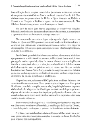 O Contexto Geopolítico Internacional e os Desafios à Política Externa Brasileira 99 
intensificação dessas relações comerciais é justamente a crescente atuação 
de empresas aéreas do Oriente Médio no Brasil e na América do Sul. Nos 
últimos anos, empresas aéreas de Doha, a Qatar Airways; de Dubai, a 
Emirates; da Turquia, a Turkish; e agora, muito recentemente, de Abu 
Dhabi, a Etihad, inauguraram voos diretos para o Brasil. 
No caso de países com menor capacidade de desenvolver vínculos 
bilaterais, por limitações de recursos humanos ou financeiros, a Aspa oferece 
a oportunidade de estabelecer um diálogo constante. 
No contexto do mecanismo Aspa, cuja segunda cúpula ocorreu em 
Doha, no Qatar, em 2009, promoveram-se atividades no âmbito cultural e 
educativo que estimularam um maior conhecimento mútuo entre os povos 
dessas regiões, pré‑requisito para o estreitamento das relações diplomáticas, 
culturais e econômicas. 
Desde 2003, quando foi criado esse mecanismo, destacam-se iniciativas 
que promovem a reflexão crítica, como a publicação de livros nos idiomas 
português, árabe, espanhol, além de outros idiomas como o inglês e o 
francês; a tradução de obras; a realização anual do Festival Sul-Americano 
da Cultura Árabe, que, no próximo ano, vai ocorrer em diversas capitais 
brasileiras e em Buenos Aires. A organização de congressos, cursos e debates 
como este ajudam a promover a reflexão crítica, como também a organização 
de mostras de cinema e publicações acadêmicas. 
No próximo mês, vai ocorrer a III Cúpula Aspa, em Lima. Inúmeras são 
as oportunidades nessas áreas. Nessa aproximação, é importante dizer que o 
Brasil deve consolidar e ampliar as suas relações privilegiadas com os países 
do Machrek, do Maghreb e do Khalid, por meio de um diálogo respeitoso, 
digno e não invasivo, sem que isso implique qualquer tipo de concessão em 
áreas fundamentais, como os direitos humanos, a livre expressão, a inclusão 
social e o meio ambiente. 
Essa cooperação abrangente e as transformações vigentes vão requerer 
um dinamismo econômico diferenciado, a reedificação do Estado de Direito, 
a consolidação das instituições, a garantia de liberdades e a visão de futuro. 
A política externa do Brasil em relação ao Oriente Médio caracteriza-se por 
uma postura não intervencionista, cautelosa e centrada em busca de soluções 
para impasses por meios pacíficos. 
 
